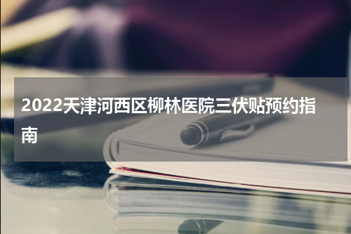 2022天津河西区柳林医院三伏贴预约指南