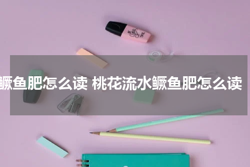 鳜鱼肥怎么读 桃花流水鳜鱼肥怎么读