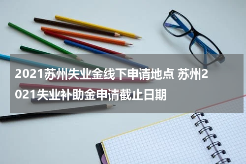 2021苏州失业金线下申请地点 苏州2021失业补助金申请截止日期