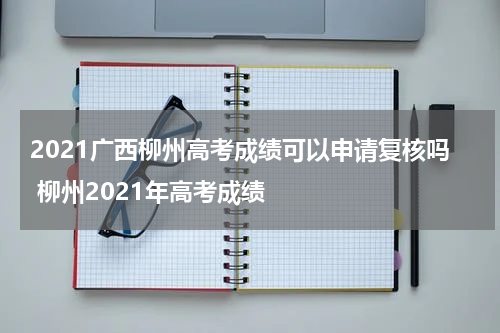 2021广西柳州高考成绩可以申请复核吗 柳州2021年高考成绩