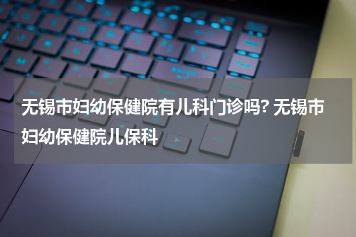 无锡市妇幼保健院有儿科门诊吗? 无锡市妇幼保健院儿保科