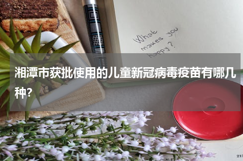 湘潭市获批使用的儿童新冠病毒疫苗有哪几种？