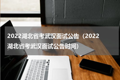 2022湖北省考武汉面试公告（2022湖北省考武汉面试公告时间）