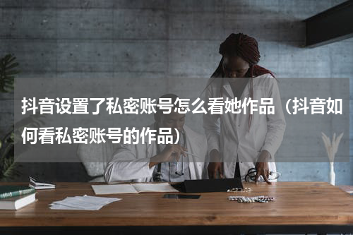 抖音设置了私密账号怎么看她作品（抖音如何看私密账号的作品）