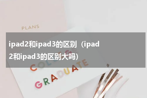 ipad2和ipad3的区别（ipad2和ipad3的区别大吗）