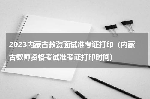 2023内蒙古教资面试准考证打印（内蒙古教师资格考试准考证打印时间）