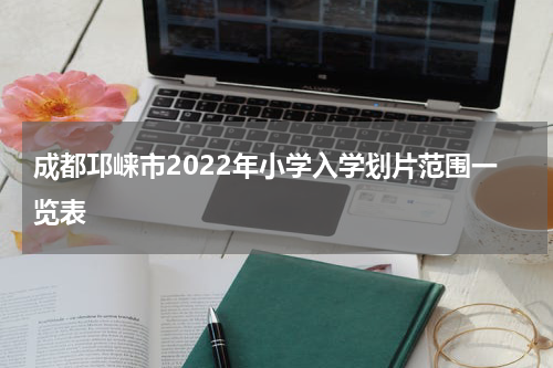 成都邛崃市2022年小学入学划片范围一览表