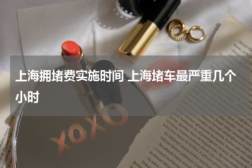 上海拥堵费实施时间 上海堵车最严重几个小时