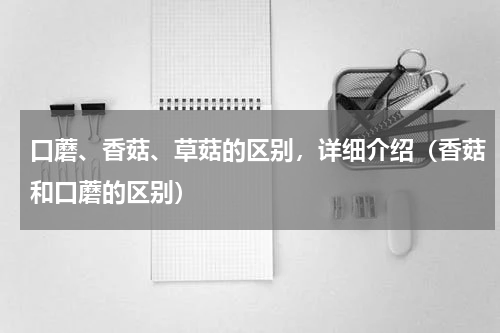 口蘑、香菇、草菇的区别，详细介绍（香菇和口蘑的区别）