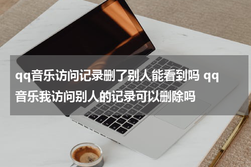 qq音乐访问记录删了别人能看到吗 qq音乐我访问别人的记录可以删除吗