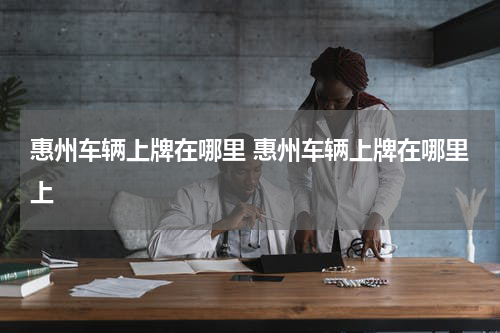 惠州车辆上牌在哪里 惠州车辆上牌在哪里上