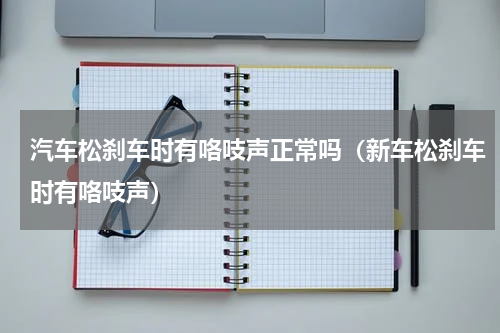 汽车松刹车时有咯吱声正常吗（新车松刹车时有咯吱声）