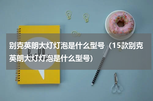 别克英朗大灯灯泡是什么型号（15款别克英朗大灯灯泡是什么型号）