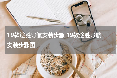 19款途胜导航安装步骤 19款途胜导航安装步骤图