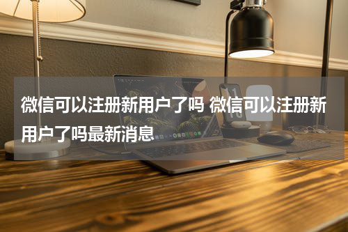 微信可以注册新用户了吗 微信可以注册新用户了吗最新消息