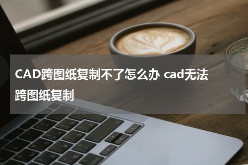 CAD跨图纸复制不了怎么办 cad无法跨图纸复制