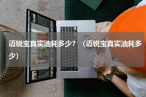 迈锐宝真实油耗多少？（迈锐宝真实油耗多少）