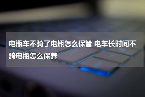 电瓶车不骑了电瓶怎么保管 电车长时间不骑电瓶怎么保养