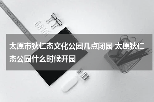 太原市狄仁杰文化公园几点闭园 太原狄仁杰公园什么时候开园