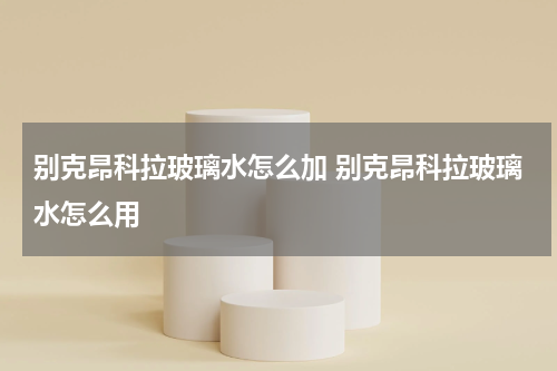 别克昂科拉玻璃水怎么加 别克昂科拉玻璃水怎么用