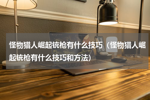 怪物猎人崛起铳枪有什么技巧（怪物猎人崛起铳枪有什么技巧和方法）