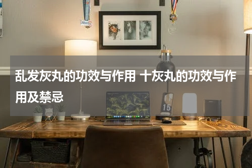 乱发灰丸的功效与作用 十灰丸的功效与作用及禁忌