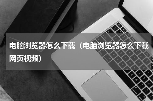 电脑浏览器怎么下载（电脑浏览器怎么下载网页视频）
