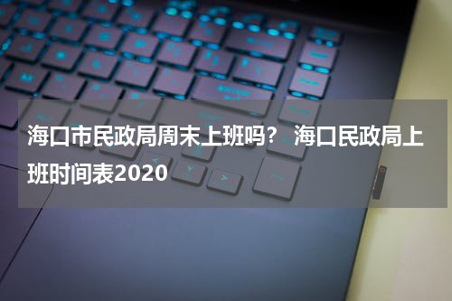 海口市民政局周末上班吗？ 海口民政局上班时间表2020