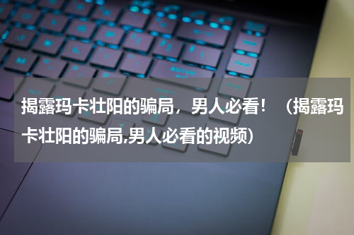 揭露玛卡壮阳的骗局，男人必看！（揭露玛卡壮阳的骗局,男人必看的视频）