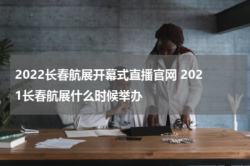 2022长春航展开幕式直播官网 2021长春航展什么时候举办