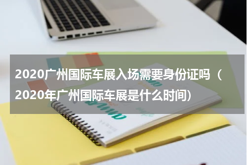 2020广州国际车展入场需要身份证吗（2020年广州国际车展是什么时间）