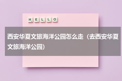 西安华夏文旅海洋公园怎么走（去西安华夏文旅海洋公园）