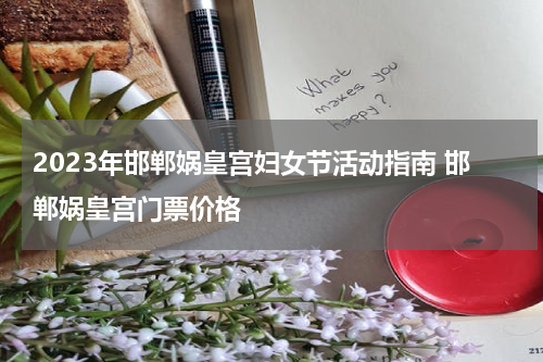 2023年邯郸娲皇宫妇女节活动指南 邯郸娲皇宫门票价格