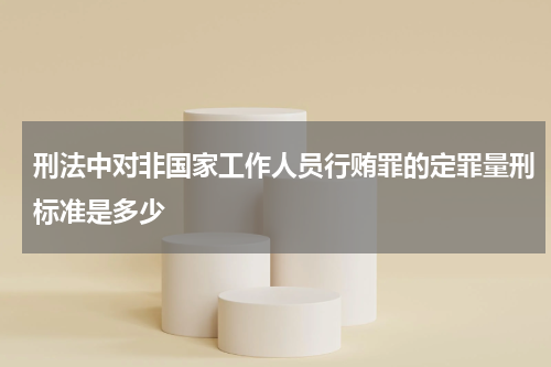 刑法中对非国家工作人员行贿罪的定罪量刑标准是多少