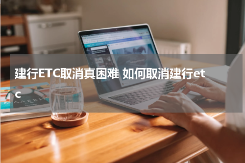 建行ETC取消真困难 如何取消建行etc