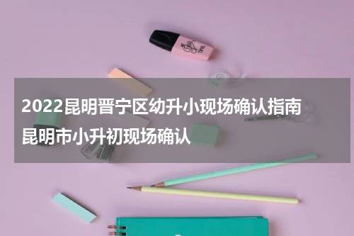 2022昆明晋宁区幼升小现场确认指南 昆明市小升初现场确认
