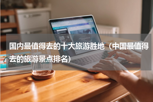 国内最值得去的十大旅游胜地（中国最值得去的旅游景点排名）