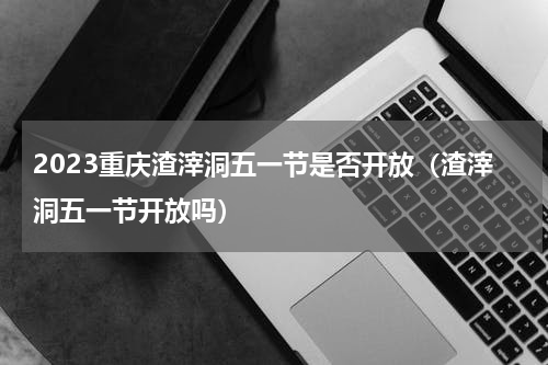 2023重庆渣滓洞五一节是否开放（渣滓洞五一节开放吗）