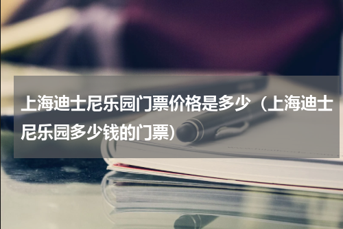 上海迪士尼乐园门票价格是多少（上海迪士尼乐园多少钱的门票）