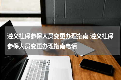 遵义社保参保人员变更办理指南 遵义社保参保人员变更办理指南电话