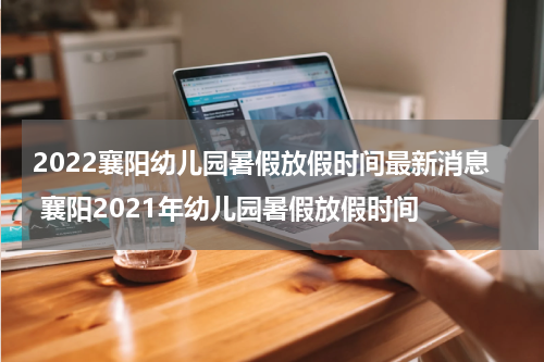 2022襄阳幼儿园暑假放假时间最新消息 襄阳2021年幼儿园暑假放假时间