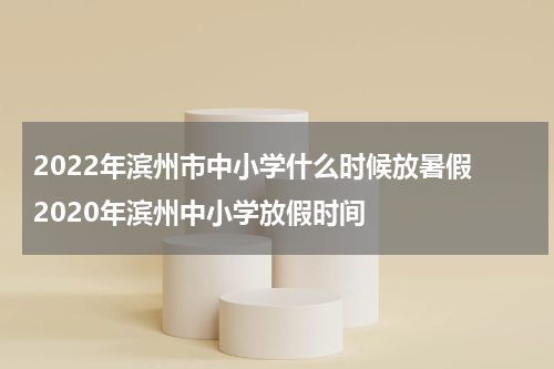 2022年滨州市中小学什么时候放暑假 2020年滨州中小学放假时间
