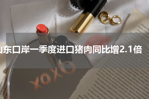 山东口岸一季度进口猪肉同比增2.1倍