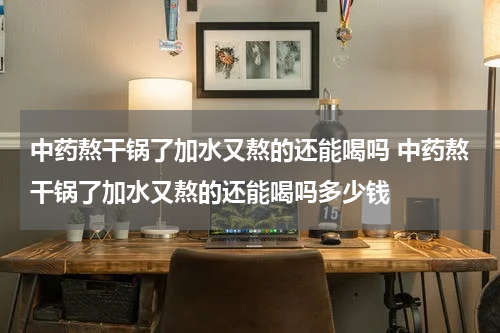 中药熬干锅了加水又熬的还能喝吗 中药熬干锅了加水又熬的还能喝吗多少钱