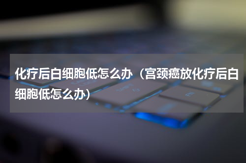 化疗后白细胞低怎么办（宫颈癌放化疗后白细胞低怎么办）