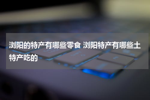 浏阳的特产有哪些零食 浏阳特产有哪些土特产吃的