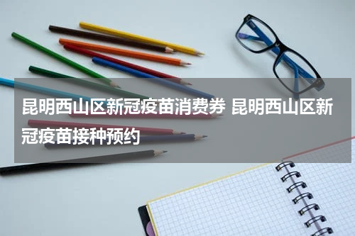昆明西山区新冠疫苗消费券 昆明西山区新冠疫苗接种预约