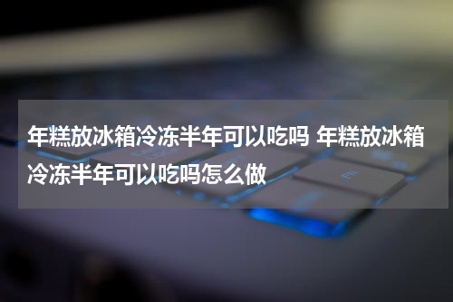 年糕放冰箱冷冻半年可以吃吗 年糕放冰箱冷冻半年可以吃吗怎么做