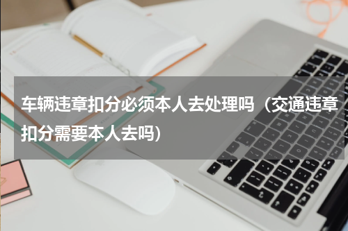 车辆违章扣分必须本人去处理吗（交通违章扣分需要本人去吗）