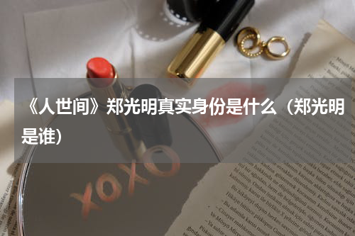《人世间》郑光明真实身份是什么（郑光明是谁）